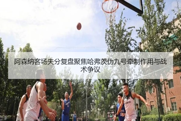 阿森纳客场失分复盘聚焦哈弗茨伪九号牵制作用与战术争议