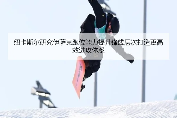 纽卡斯尔研究伊萨克跑位能力提升锋线层次打造更高效进攻体系