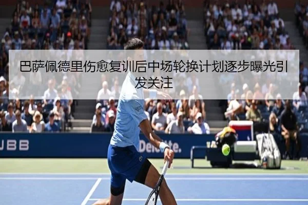巴萨佩德里伤愈复训后中场轮换计划逐步曝光引发关注